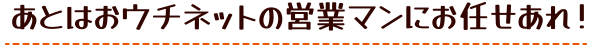 あとはおウチネットの営業マンにお任せあれ！