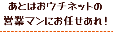 あとはおウチネットの営業マンにお任せあれ！