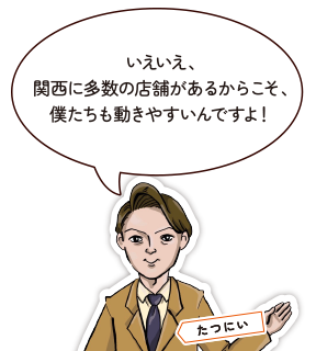 いえいえ、関西に多数の店舗があるからこそ、僕たちも動きやすいんですよ！