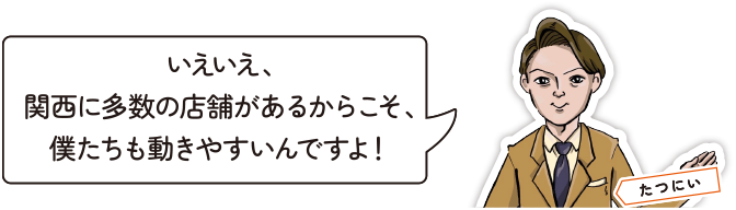 いえいえ、関西に多数の店舗があるからこそ、僕たちも動きやすいんですよ！