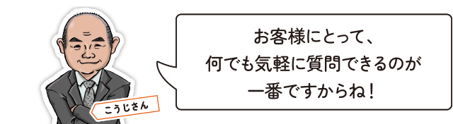 お客様にとって、何でも気軽に質問できるのが一番ですからね！