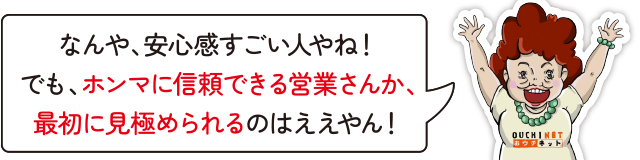 なんや、安心感すごい人やね！でも、ホンマに信頼できる営業さんか、最初に見極められるのはええやん！