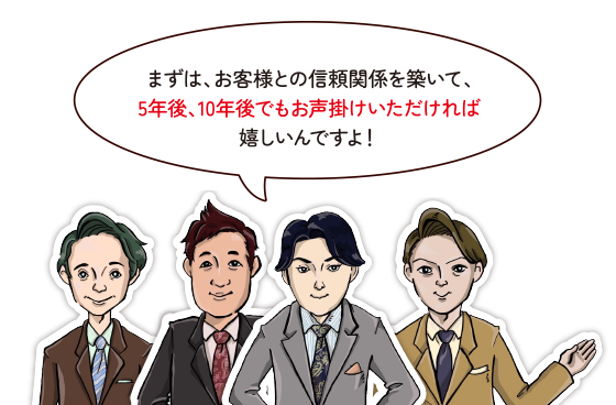 まずは、お客様との信頼関係を築いて、5年後、10年後でもお声掛けいただければ嬉しいんですよ！