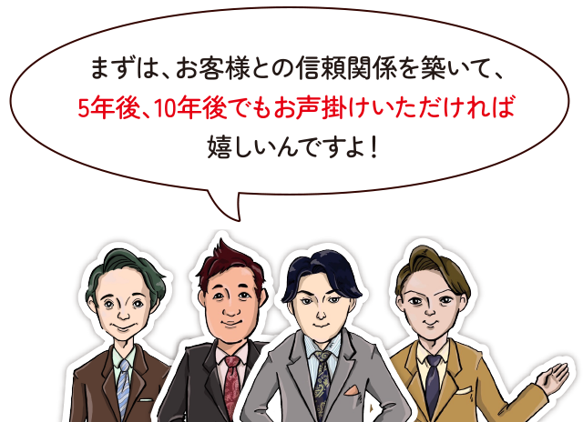 まずは、お客様との信頼関係を築いて、5年後、10年後でもお声掛けいただければ嬉しいんですよ！