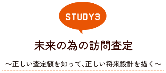 STUDY3 未来の為の訪問査定～正しい査定額を知って、正しい将来設計を描く～