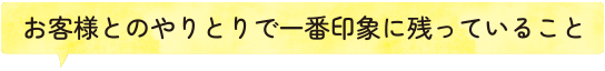 お客様とのやりとりで一番印象に残っていること