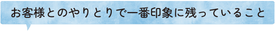 お客様とのやりとりで一番印象に残っていること