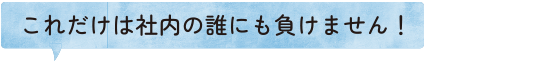 これだけは社内の誰にも負けません！