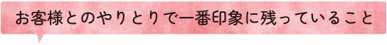 お客様とのやりとりで一番印象に残っていること