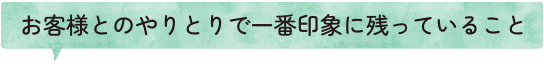 お客様とのやりとりで一番印象に残っていること