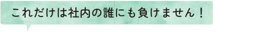 これだけは社内の誰にも負けません！