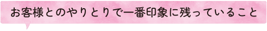 お客様とのやりとりで一番印象に残っていること